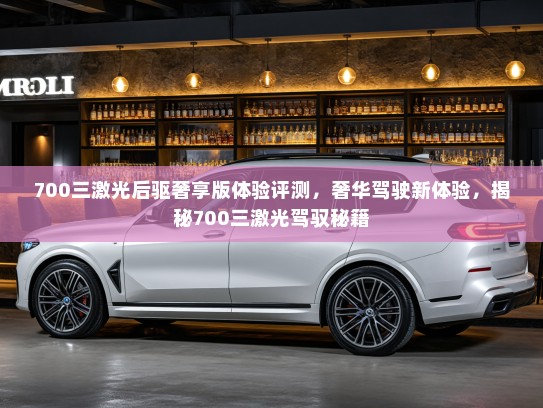 700三激光后驱奢享版体验评测，奢华驾驶新体验，揭秘700三激光驾驭秘籍