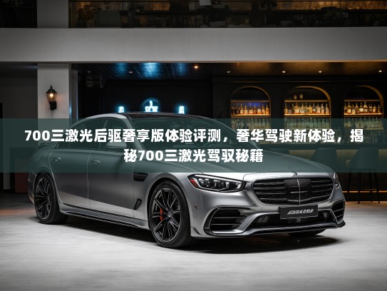 700三激光后驱奢享版体验评测，奢华驾驶新体验，揭秘700三激光驾驭秘籍