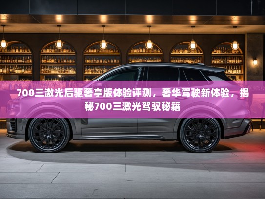 700三激光后驱奢享版体验评测，奢华驾驶新体验，揭秘700三激光驾驭秘籍