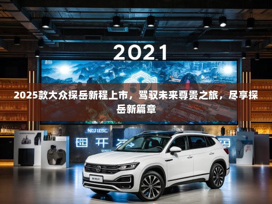 2025款大众探岳新程上市,驾驭未来尊贵之旅,尽享探岳新篇章 2025款大众探岳新程上市,驾驭未来尊贵之旅,尽享探岳新篇章
