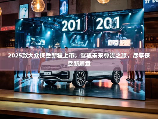 2025款大众探岳新程上市,驾驭未来尊贵之旅,尽享探岳新篇章 2025款大众探岳新程上市,驾驭未来尊贵之旅,尽享探岳新篇章
