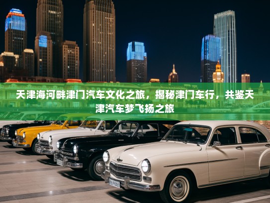 天津海河畔津门汽车文化之旅，揭秘津门车行，共鉴天津汽车梦飞扬之旅