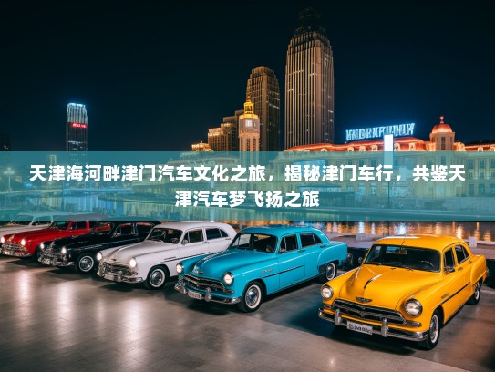 天津海河畔津门汽车文化之旅，揭秘津门车行，共鉴天津汽车梦飞扬之旅