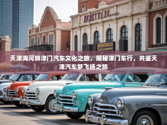 天津海河畔津门汽车文化之旅，揭秘津门车行，共鉴天津汽车梦飞扬之旅