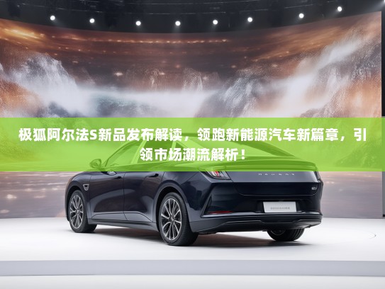 极狐阿尔法S新品发布解读,领跑新能源汽车新篇章,引领市场潮流解析! 极狐阿尔法S新品发布解读,领跑新能源汽车新篇章,引领市场潮流解析!