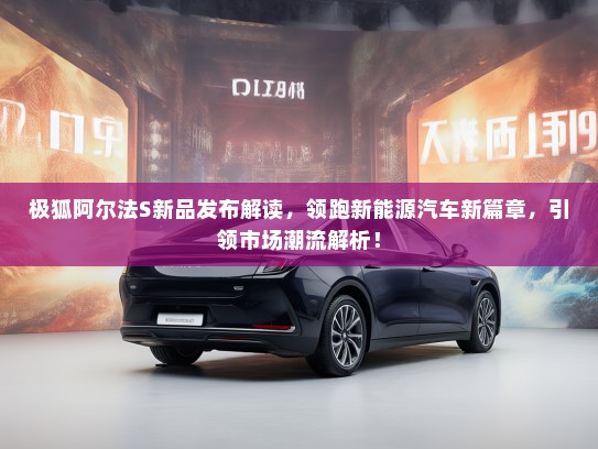 极狐阿尔法S新品发布解读,领跑新能源汽车新篇章,引领市场潮流解析! 极狐阿尔法S新品发布解读,领跑新能源汽车新篇章,引领市场潮流解析!