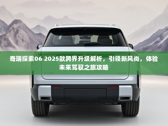 奇瑞探索06 2025款跨界升级解析,引领新风尚,体验未来驾驭之旅攻略 奇瑞探索06 2025款跨界升级解析,引领新风尚,体验未来驾驭之旅攻略