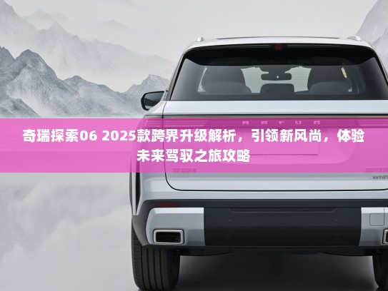 奇瑞探索06 2025款跨界升级解析,引领新风尚,体验未来驾驭之旅攻略 奇瑞探索06 2025款跨界升级解析,引领新风尚,体验未来驾驭之旅攻略
