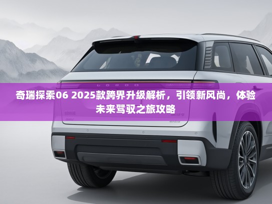 奇瑞探索06 2025款跨界升级解析,引领新风尚,体验未来驾驭之旅攻略 奇瑞探索06 2025款跨界升级解析,引领新风尚,体验未来驾驭之旅攻略
