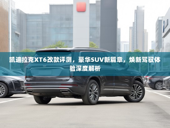 凯迪拉克XT6改款评测,豪华SUV新篇章,焕新驾驭体验深度解析 凯迪拉克XT6改款评测,豪华SUV新篇章,焕新驾驭体验深度解析