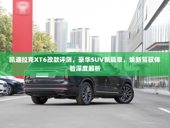 凯迪拉克XT6改款评测,豪华SUV新篇章,焕新驾驭体验深度解析 凯迪拉克XT6改款评测,豪华SUV新篇章,焕新驾驭体验深度解析