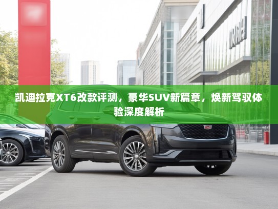 凯迪拉克XT6改款评测,豪华SUV新篇章,焕新驾驭体验深度解析 凯迪拉克XT6改款评测,豪华SUV新篇章,焕新驾驭体验深度解析
