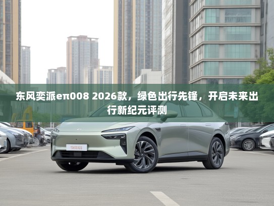 东风奕派eπ008 2026款，绿色出行先锋，开启未来出行新纪元评测