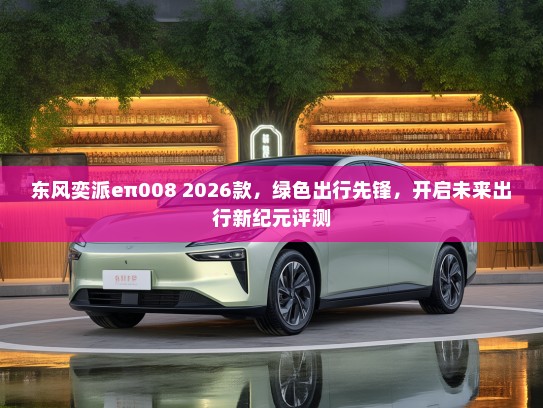 东风奕派eπ008 2026款，绿色出行先锋，开启未来出行新纪元评测