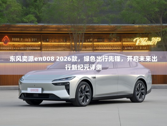 东风奕派eπ008 2026款，绿色出行先锋，开启未来出行新纪元评测
