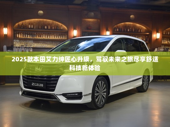 2025款本田艾力绅匠心升级，驾驭未来之旅尽享舒适科技新体验