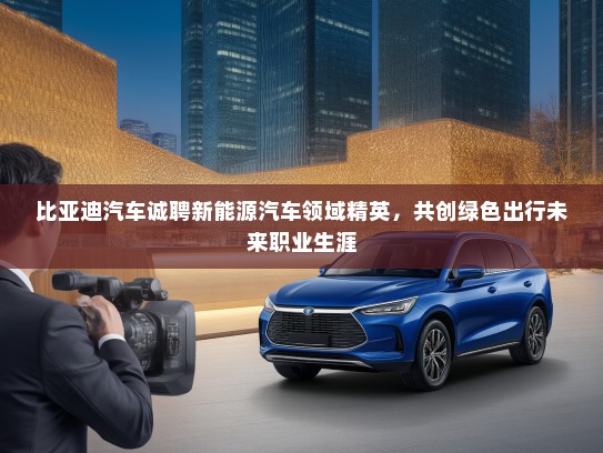 比亚迪汽车诚聘新能源汽车领域精英，共创绿色出行未来职业生涯