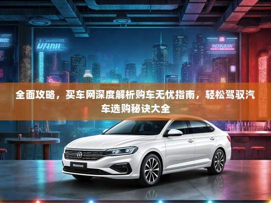 全面攻略，买车网深度解析购车无忧指南，轻松驾驭汽车选购秘诀大全