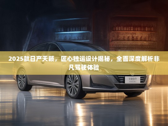 2025款日产天籁，匠心独运设计揭秘，全面深度解析非凡驾驶体验