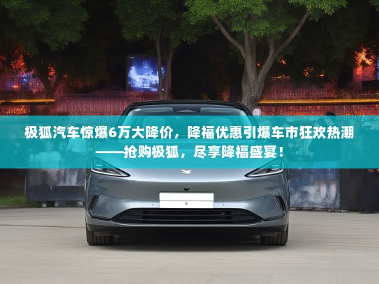 极狐汽车惊爆6万大降价,降福优惠引爆车市狂欢热潮——抢购极狐,尽享降福盛宴! 极狐汽车惊爆6万大降价,降福优惠引爆车市狂欢热潮——抢购极狐,尽享降福盛宴!