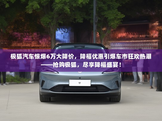 极狐汽车惊爆6万大降价,降福优惠引爆车市狂欢热潮——抢购极狐,尽享降福盛宴! 极狐汽车惊爆6万大降价,降福优惠引爆车市狂欢热潮——抢购极狐,尽享降福盛宴!