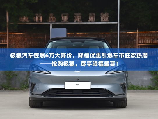极狐汽车惊爆6万大降价,降福优惠引爆车市狂欢热潮——抢购极狐,尽享降福盛宴! 极狐汽车惊爆6万大降价,降福优惠引爆车市狂欢热潮——抢购极狐,尽享降福盛宴!