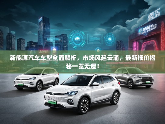 新能源汽车车型全面解析，市场风起云涌，最新报价揭秘一览无遗！