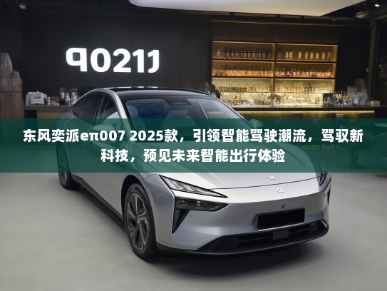 东风奕派eπ007 2025款，引领智能驾驶潮流，驾驭新科技，预见未来智能出行体验