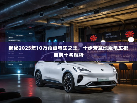 揭秘2025年10万预算电车之王,十步芳草地版电车榜单前十名解析 揭秘2025年10万预算电车之王,十步芳草地版电车榜单前十名解析