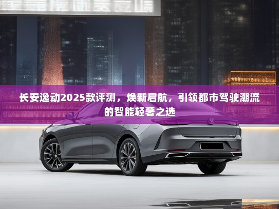 长安逸动2025款评测,焕新启航,引领都市驾驶潮流的智能轻奢之选 长安逸动2025款评测,焕新启航,引领都市驾驶潮流的智能轻奢之选