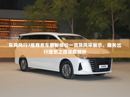东风风行7座商务车最新报价一览及风采展示，商务出行理想之选深度解析