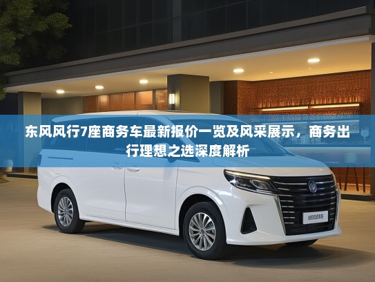 东风风行7座商务车最新报价一览及风采展示，商务出行理想之选深度解析