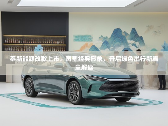 秦新能源改款上市，再塑经典形象，开启绿色出行新篇章解读