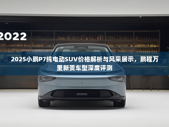 2025小鹏P7纯电动SUV价格解析与风采展示,鹏程万里新贵车型深度评测 2025小鹏P7纯电动SUV价格解析与风采展示,鹏程万里新贵车型深度评测