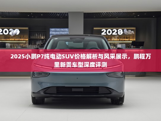 2025小鹏P7纯电动SUV价格解析与风采展示,鹏程万里新贵车型深度评测 2025小鹏P7纯电动SUV价格解析与风采展示,鹏程万里新贵车型深度评测