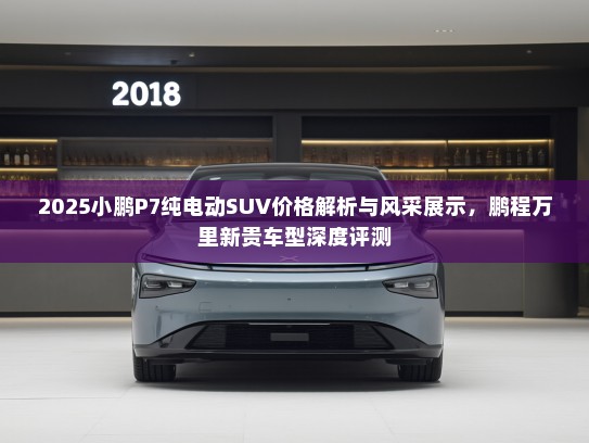 2025小鹏P7纯电动SUV价格解析与风采展示,鹏程万里新贵车型深度评测 2025小鹏P7纯电动SUV价格解析与风采展示,鹏程万里新贵车型深度评测