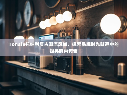 Tonale托纳利复古潮流风尚,探索品牌时光隧道中的经典时尚传奇 Tonale托纳利复古潮流风尚,探索品牌时光隧道中的经典时尚传奇