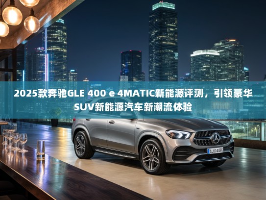 2025款奔驰GLE 400 e 4MATIC新能源评测，引领豪华SUV新能源汽车新潮流体验