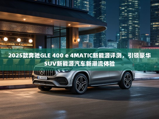 2025款奔驰GLE 400 e 4MATIC新能源评测，引领豪华SUV新能源汽车新潮流体验