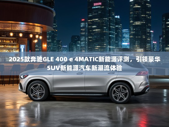 2025款奔驰GLE 400 e 4MATIC新能源评测，引领豪华SUV新能源汽车新潮流体验