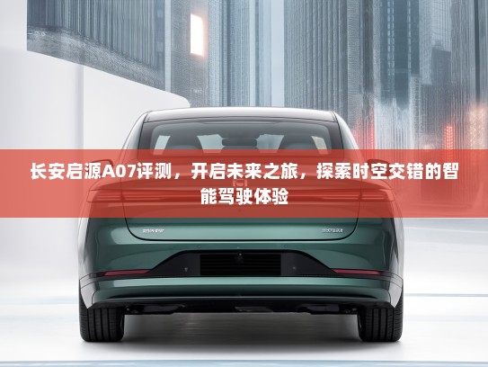 长安启源A07评测，开启未来之旅，探索时空交错的智能驾驶体验