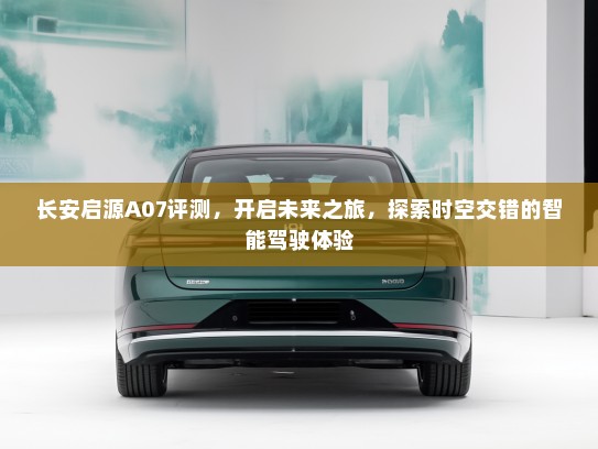 长安启源A07评测，开启未来之旅，探索时空交错的智能驾驶体验