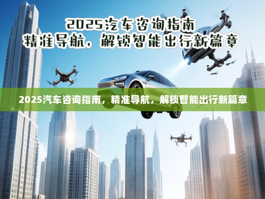 2025汽车咨询指南，精准导航，解锁智能出行新篇章