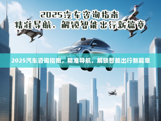 2025汽车咨询指南，精准导航，解锁智能出行新篇章