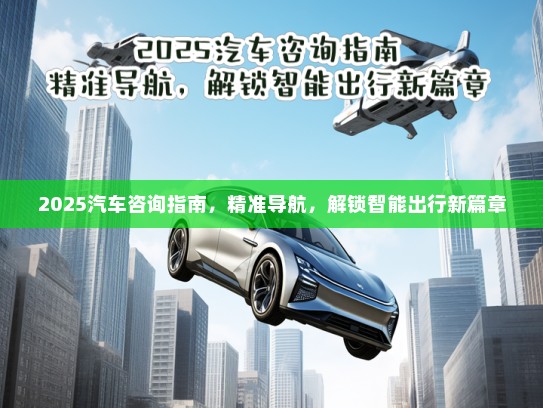 2025汽车咨询指南，精准导航，解锁智能出行新篇章
