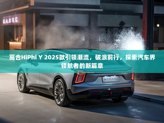 高合HiPhi Y 2025款引领潮流，破浪前行，探索汽车界领航者的新篇章