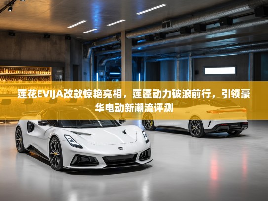 莲花EVIJA改款惊艳亮相，莲蓬动力破浪前行，引领豪华电动新潮流评测