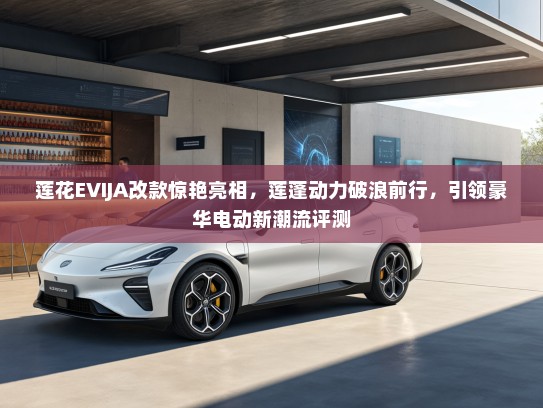 莲花EVIJA改款惊艳亮相，莲蓬动力破浪前行，引领豪华电动新潮流评测