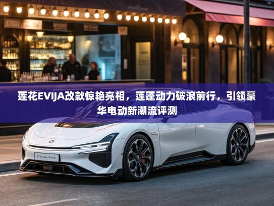 莲花EVIJA改款惊艳亮相，莲蓬动力破浪前行，引领豪华电动新潮流评测