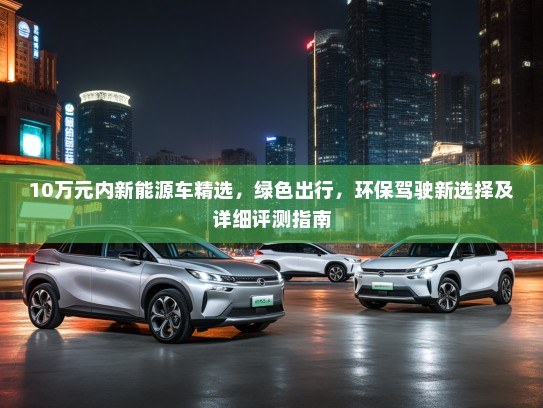 10万元内新能源车精选，绿色出行，环保驾驶新选择及详细评测指南